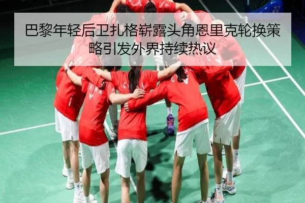 巴黎年轻后卫扎格崭露头角恩里克轮换策略引发外界持续热议